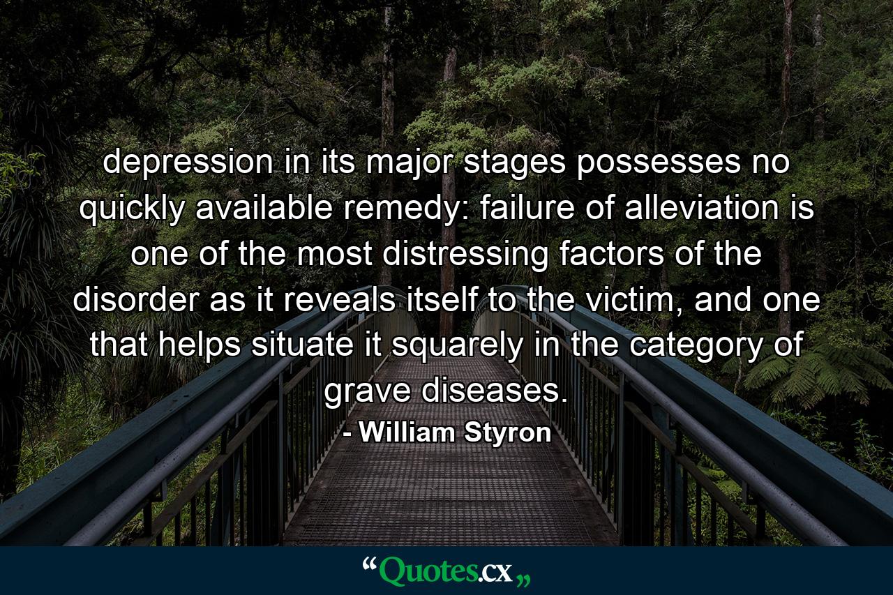 depression in its major stages possesses no quickly available remedy: failure of alleviation is one of the most distressing factors of the disorder as it reveals itself to the victim, and one that helps situate it squarely in the category of grave diseases. - Quote by William Styron