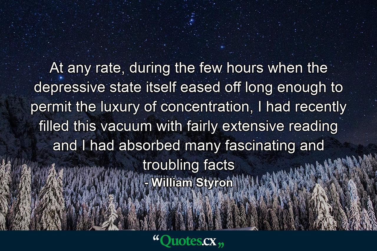 At any rate, during the few hours when the depressive state itself eased off long enough to permit the luxury of concentration, I had recently filled this vacuum with fairly extensive reading and I had absorbed many fascinating and troubling facts - Quote by William Styron