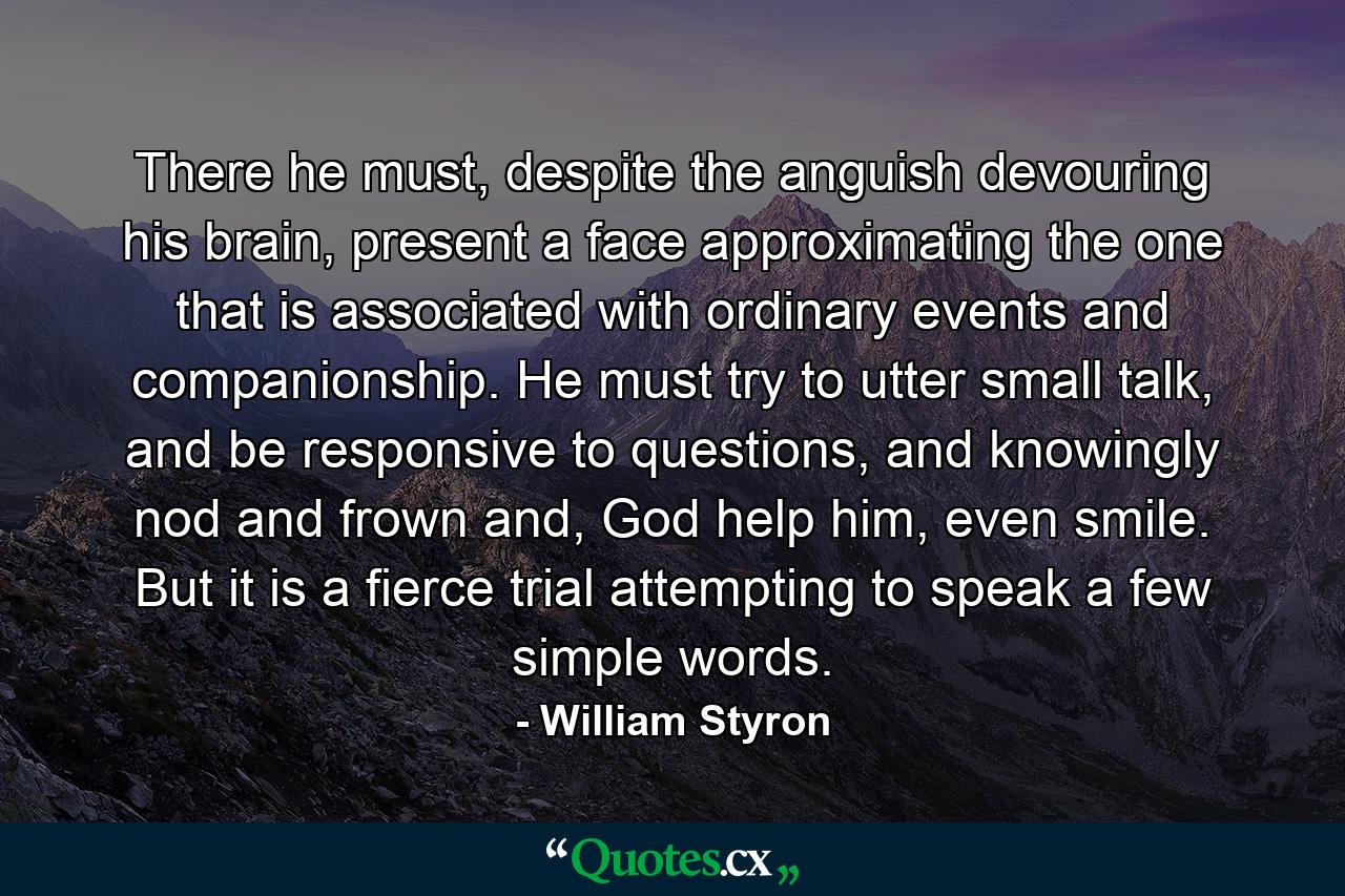 There he must, despite the anguish devouring his brain, present a face approximating the one that is associated with ordinary events and companionship. He must try to utter small talk, and be responsive to questions, and knowingly nod and frown and, God help him, even smile. But it is a fierce trial attempting to speak a few simple words. - Quote by William Styron