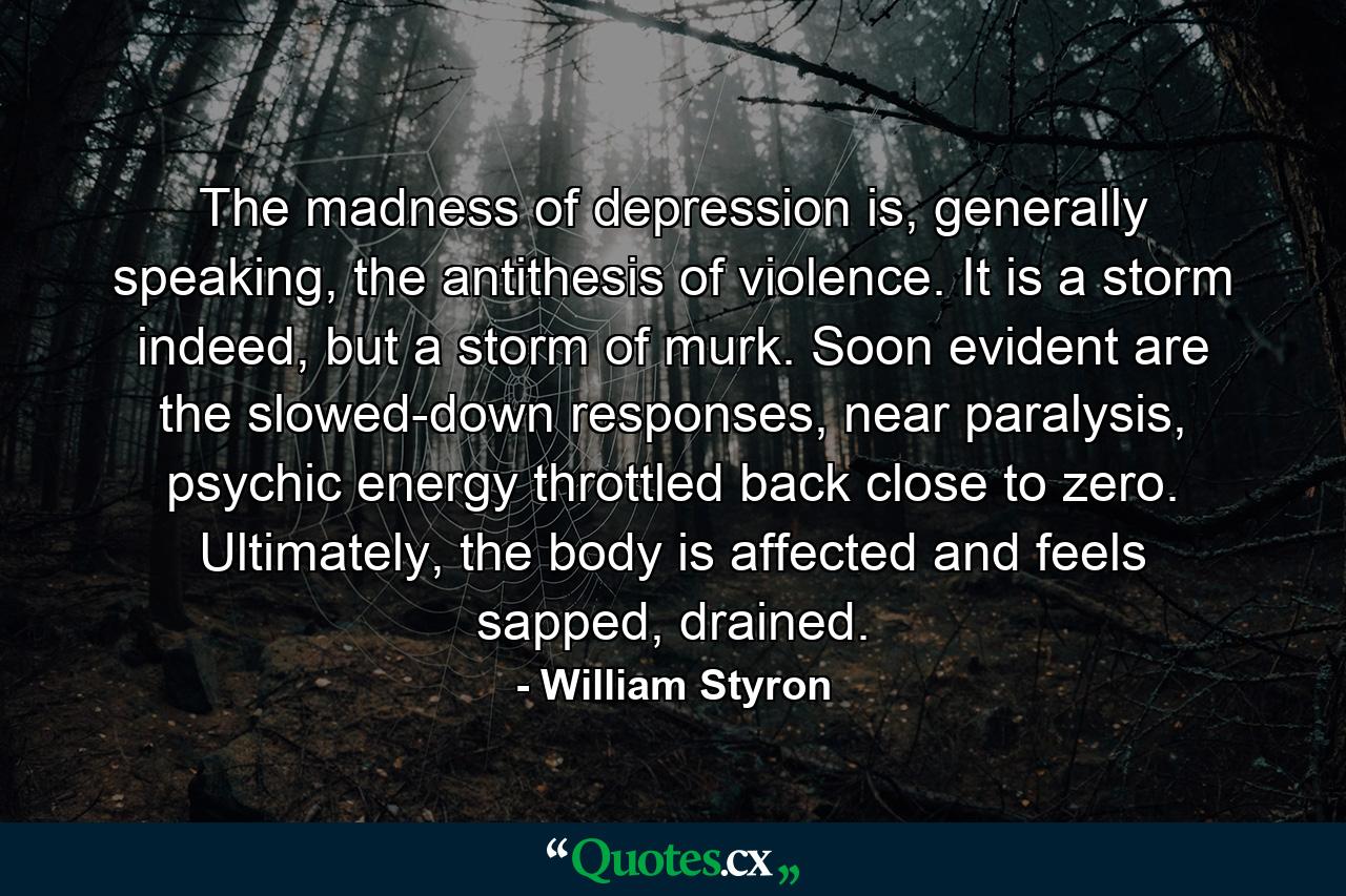 The madness of depression is, generally speaking, the antithesis of violence. It is a storm indeed, but a storm of murk. Soon evident are the slowed-down responses, near paralysis, psychic energy throttled back close to zero. Ultimately, the body is affected and feels sapped, drained. - Quote by William Styron