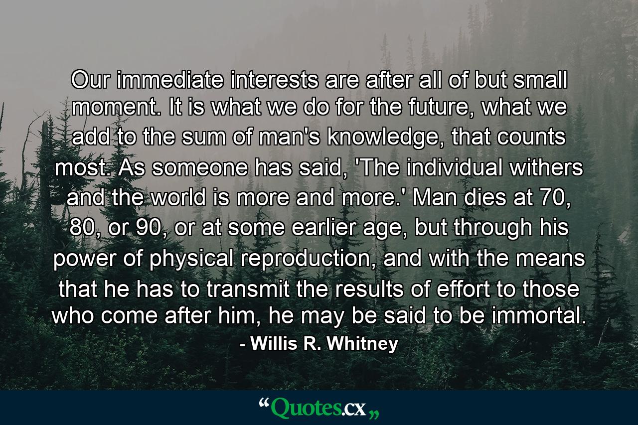 Our immediate interests are after all of but small moment. It is what we do for the future, what we add to the sum of man's knowledge, that counts most. As someone has said, 'The individual withers and the world is more and more.' Man dies at 70, 80, or 90, or at some earlier age, but through his power of physical reproduction, and with the means that he has to transmit the results of effort to those who come after him, he may be said to be immortal. - Quote by Willis R. Whitney