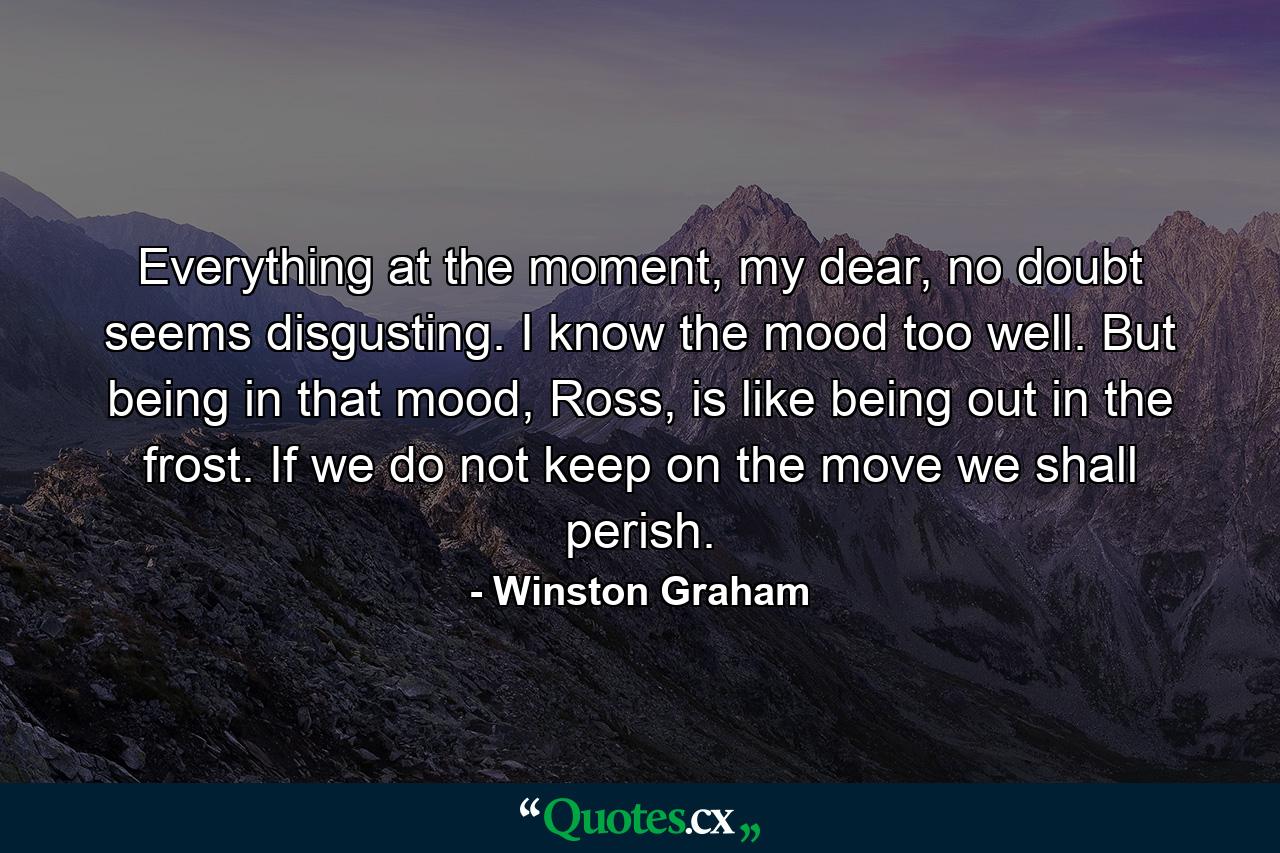 Everything at the moment, my dear, no doubt seems disgusting. I know the mood too well. But being in that mood, Ross, is like being out in the frost. If we do not keep on the move we shall perish. - Quote by Winston Graham