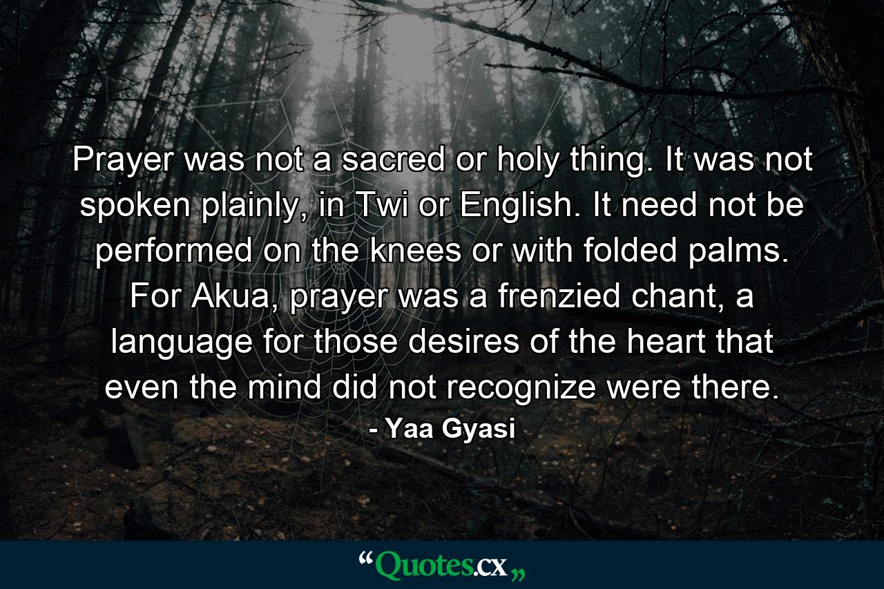 Prayer was not a sacred or holy thing. It was not spoken plainly, in Twi or English. It need not be performed on the knees or with folded palms. For Akua, prayer was a frenzied chant, a language for those desires of the heart that even the mind did not recognize were there. - Quote by Yaa Gyasi