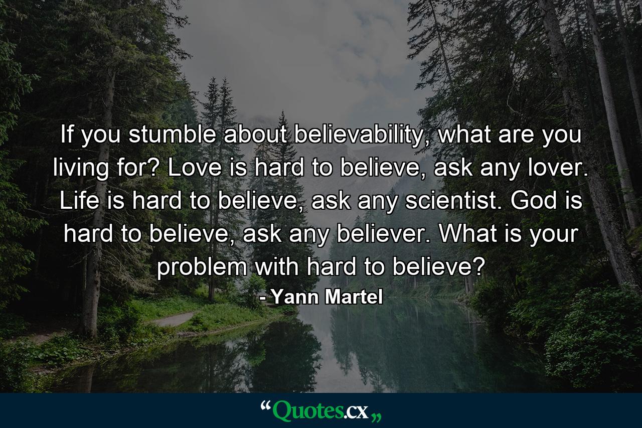 If you stumble about believability, what are you living for? Love is hard to believe, ask any lover. Life is hard to believe, ask any scientist. God is hard to believe, ask any believer. What is your problem with hard to believe? - Quote by Yann Martel