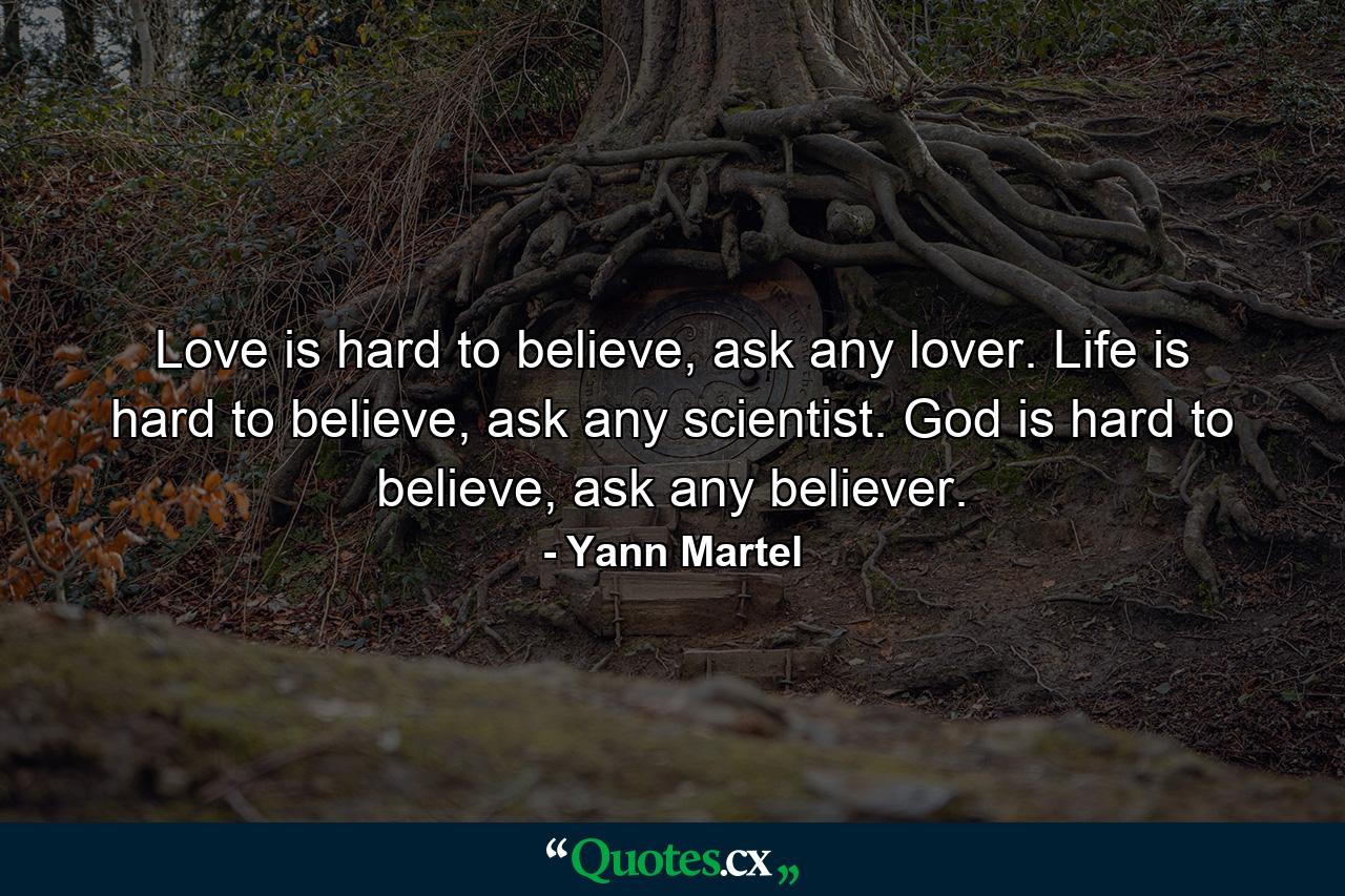 Love is hard to believe, ask any lover. Life is hard to believe, ask any scientist. God is hard to believe, ask any believer. - Quote by Yann Martel