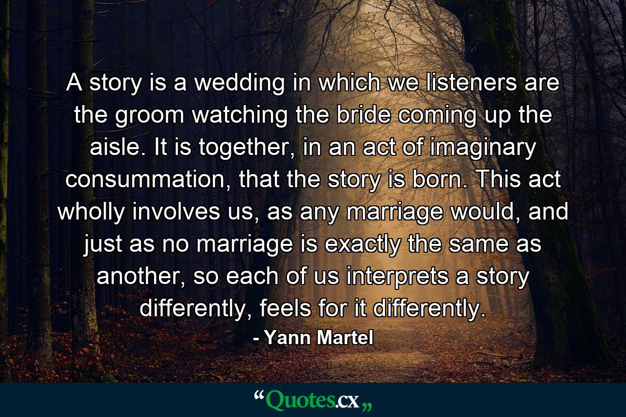 A story is a wedding in which we listeners are the groom watching the bride coming up the aisle. It is together, in an act of imaginary consummation, that the story is born. This act wholly involves us, as any marriage would, and just as no marriage is exactly the same as another, so each of us interprets a story differently, feels for it differently. - Quote by Yann Martel