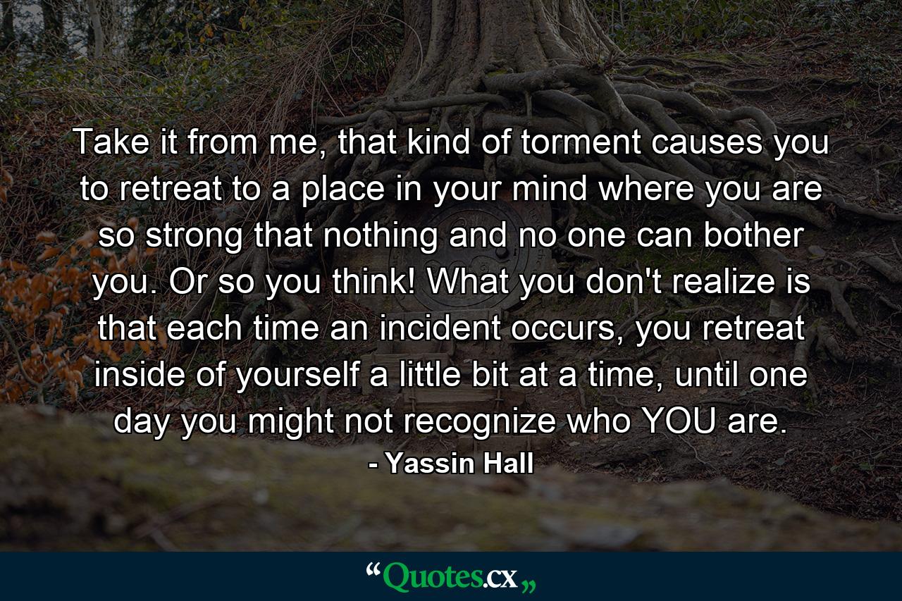 Take it from me, that kind of torment causes you to retreat to a place in your mind where you are so strong that nothing and no one can bother you. Or so you think! What you don't realize is that each time an incident occurs, you retreat inside of yourself a little bit at a time, until one day you might not recognize who YOU are. - Quote by Yassin Hall