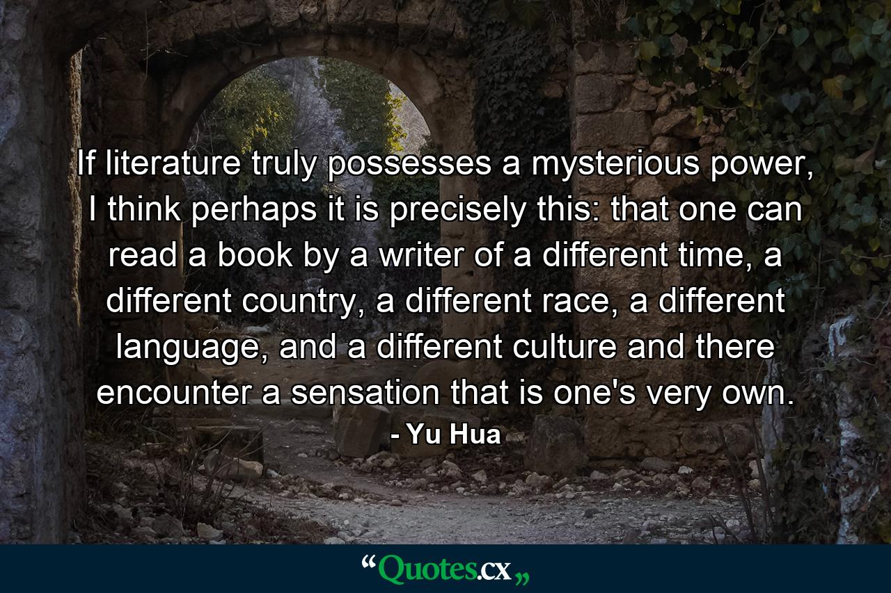 If literature truly possesses a mysterious power, I think perhaps it is precisely this: that one can read a book by a writer of a different time, a different country, a different race, a different language, and a different culture and there encounter a sensation that is one's very own. - Quote by Yu Hua