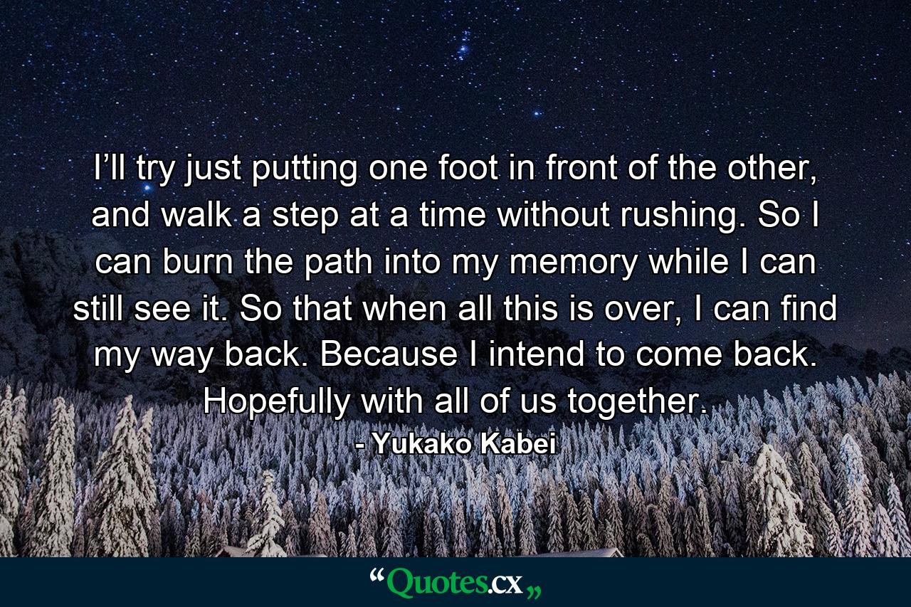 I’ll try just putting one foot in front of the other, and walk a step at a time without rushing. So I can burn the path into my memory while I can still see it. So that when all this is over, I can find my way back. Because I intend to come back. Hopefully with all of us together. - Quote by Yukako Kabei