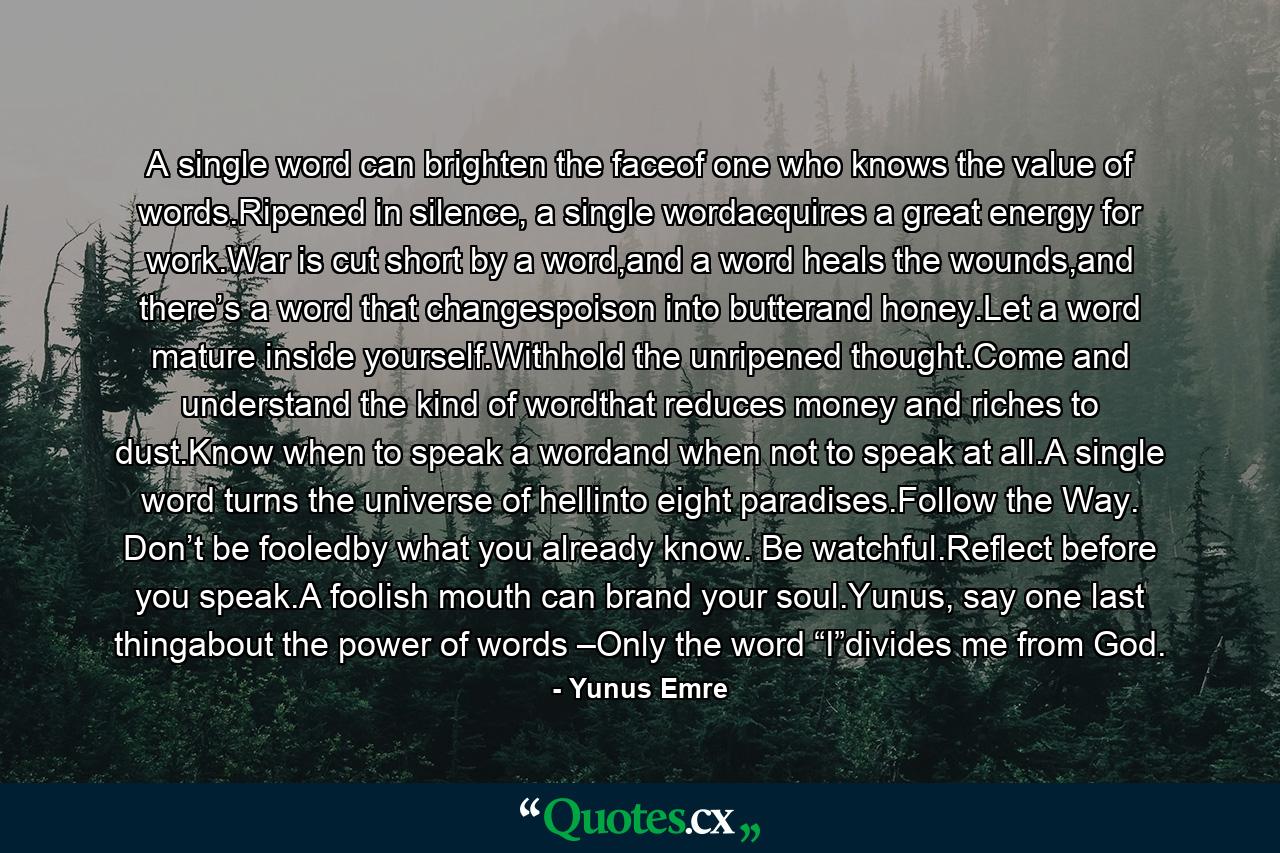 A single word can brighten the faceof one who knows the value of words.Ripened in silence, a single wordacquires a great energy for work.War is cut short by a word,and a word heals the wounds,and there’s a word that changespoison into butterand honey.Let a word mature inside yourself.Withhold the unripened thought.Come and understand the kind of wordthat reduces money and riches to dust.Know when to speak a wordand when not to speak at all.A single word turns the universe of hellinto eight paradises.Follow the Way. Don’t be fooledby what you already know. Be watchful.Reflect before you speak.A foolish mouth can brand your soul.Yunus, say one last thingabout the power of words –Only the word “I”divides me from God. - Quote by Yunus Emre