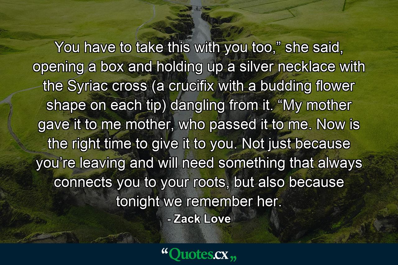 You have to take this with you too,” she said, opening a box and holding up a silver necklace with the Syriac cross (a crucifix with a budding flower shape on each tip) dangling from it. “My mother gave it to me mother, who passed it to me. Now is the right time to give it to you. Not just because you’re leaving and will need something that always connects you to your roots, but also because tonight we remember her. - Quote by Zack Love