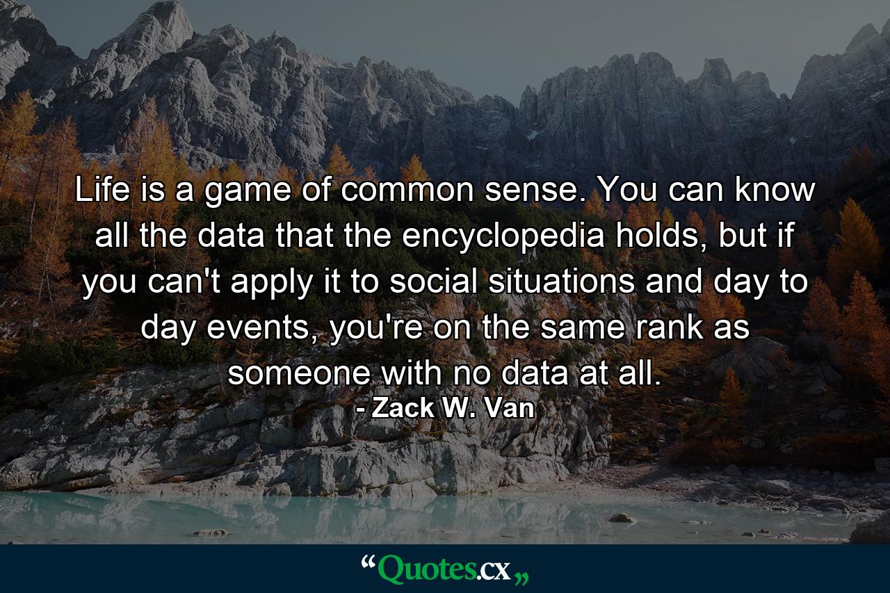 Life is a game of common sense. You can know all the data that the encyclopedia holds, but if you can't apply it to social situations and day to day events, you're on the same rank as someone with no data at all. - Quote by Zack W. Van