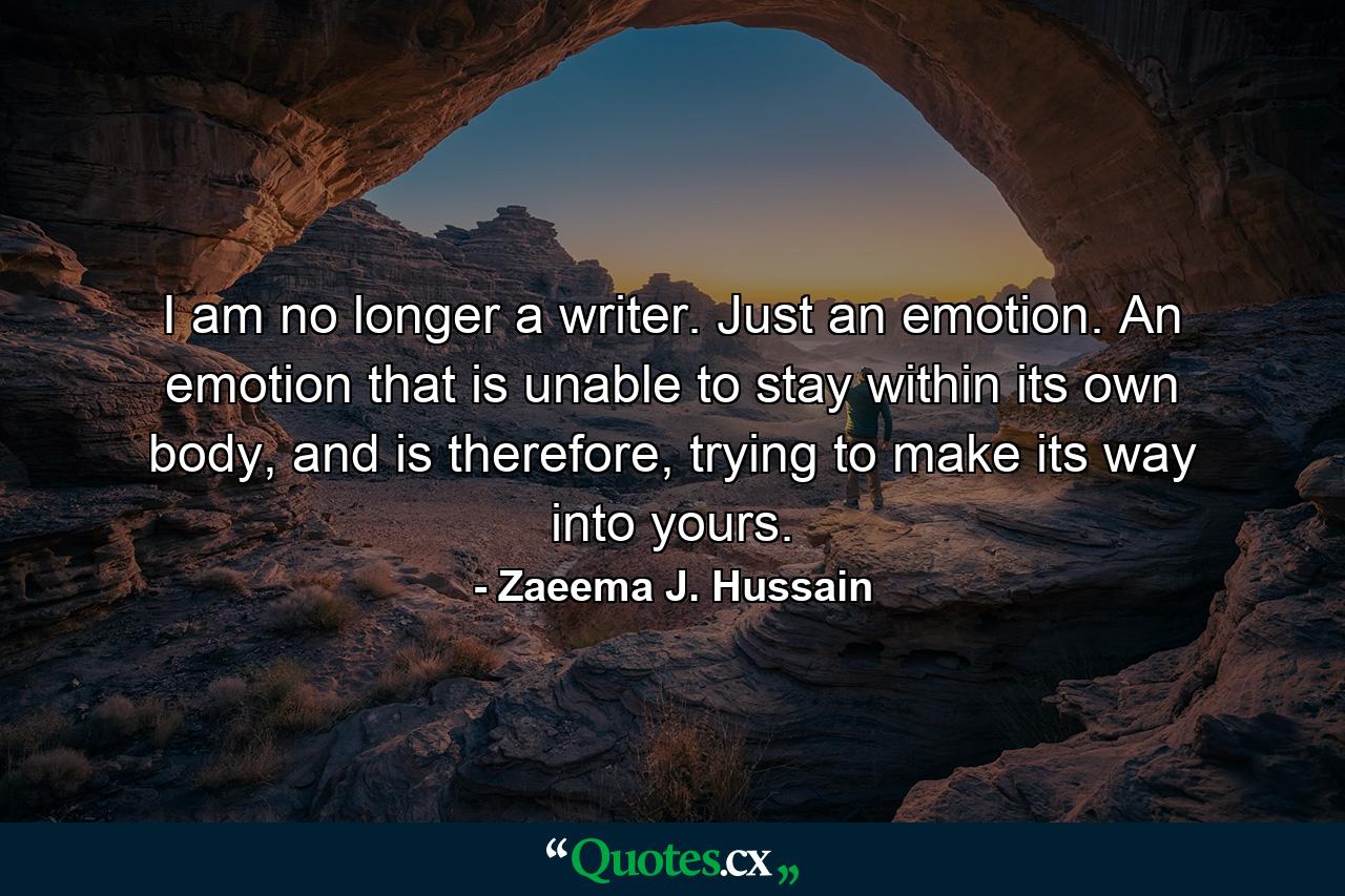 I am no longer a writer. Just an emotion. An emotion that is unable to stay within its own body, and is therefore, trying to make its way into yours. - Quote by Zaeema J. Hussain