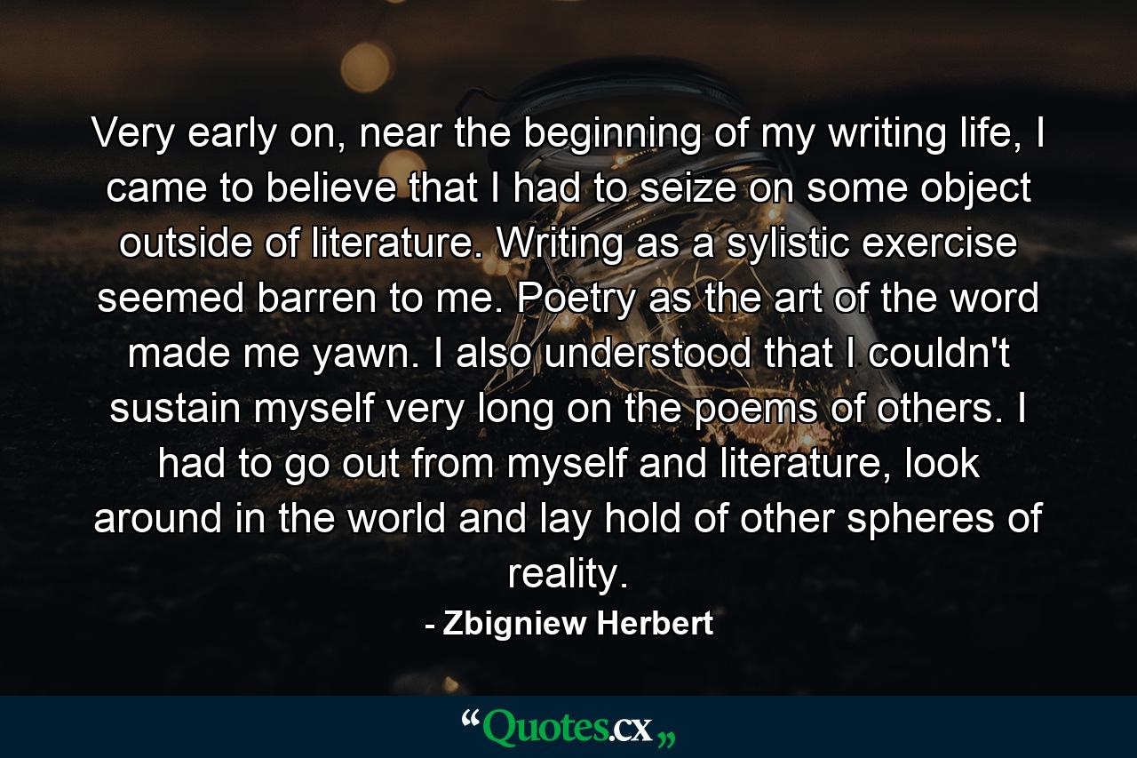 Very early on, near the beginning of my writing life, I came to believe that I had to seize on some object outside of literature. Writing as a sylistic exercise seemed barren to me. Poetry as the art of the word made me yawn. I also understood that I couldn't sustain myself very long on the poems of others. I had to go out from myself and literature, look around in the world and lay hold of other spheres of reality. - Quote by Zbigniew Herbert