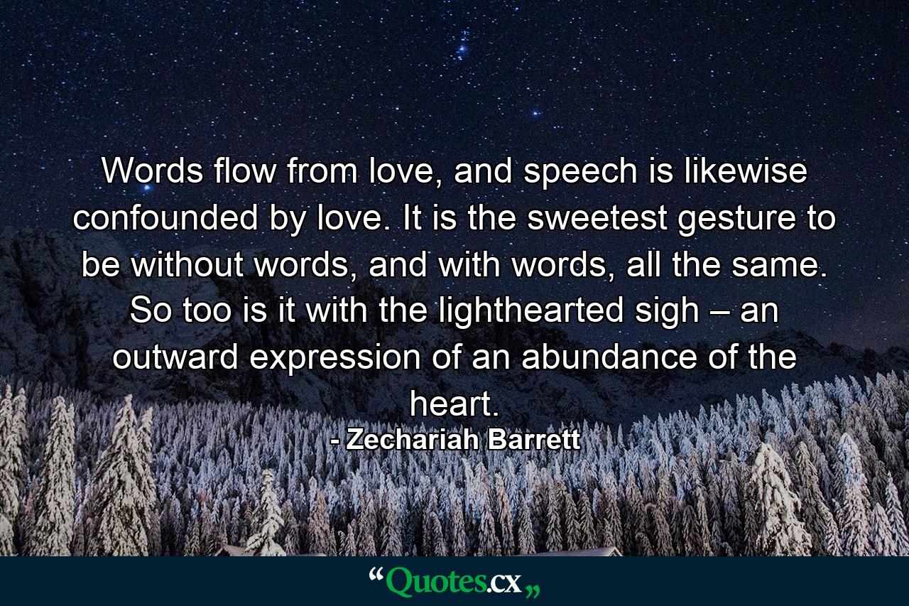 Words flow from love, and speech is likewise confounded by love. It is the sweetest gesture to be without words, and with words, all the same. So too is it with the lighthearted sigh – an outward expression of an abundance of the heart. - Quote by Zechariah Barrett