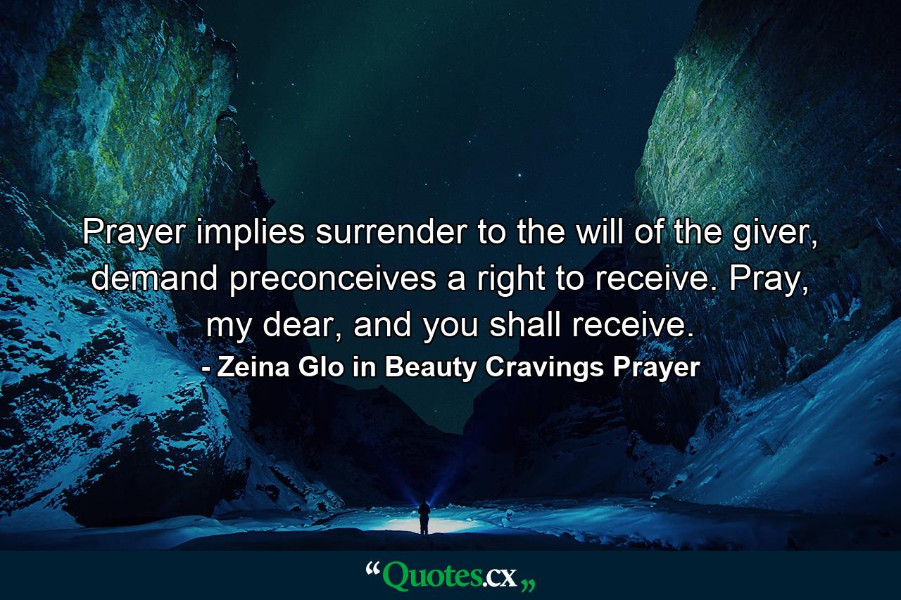 Prayer implies surrender to the will of the giver, demand preconceives a right to receive. Pray, my dear, and you shall receive. - Quote by Zeina Glo in Beauty Cravings Prayer