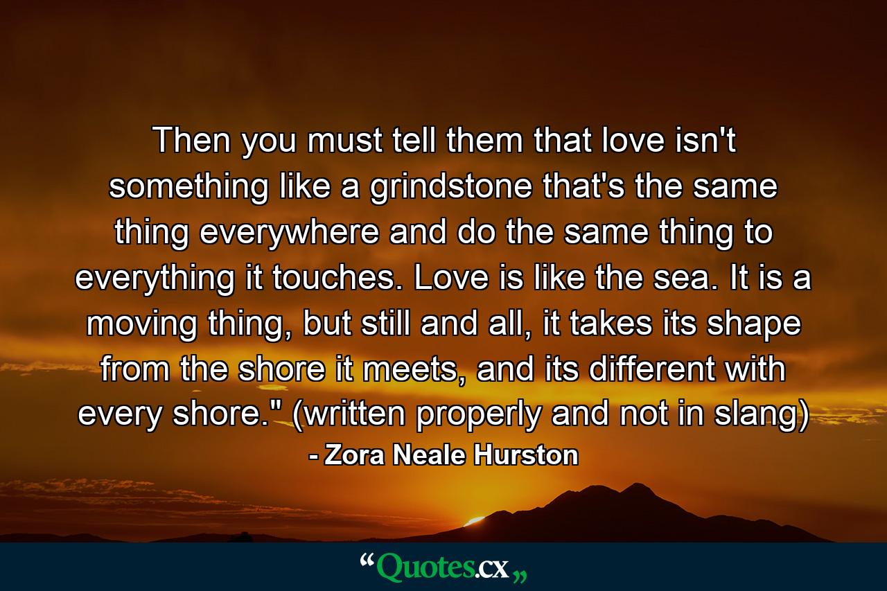 Then you must tell them that love isn't something like a grindstone that's the same thing everywhere and do the same thing to everything it touches. Love is like the sea. It is a moving thing, but still and all, it takes its shape from the shore it meets, and its different with every shore.