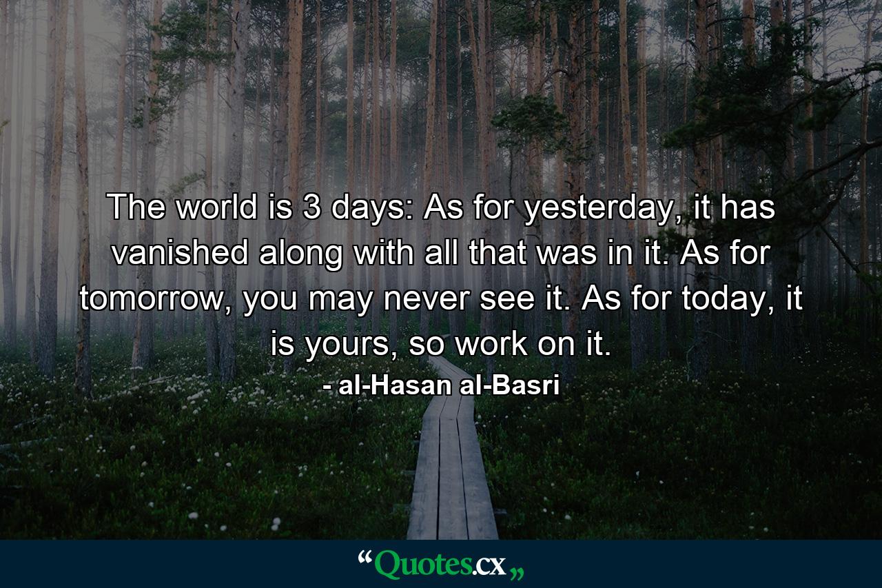 The world is 3 days: As for yesterday, it has vanished along with all that was in it. As for tomorrow, you may never see it. As for today, it is yours, so work on it. - Quote by al-Hasan al-Basri