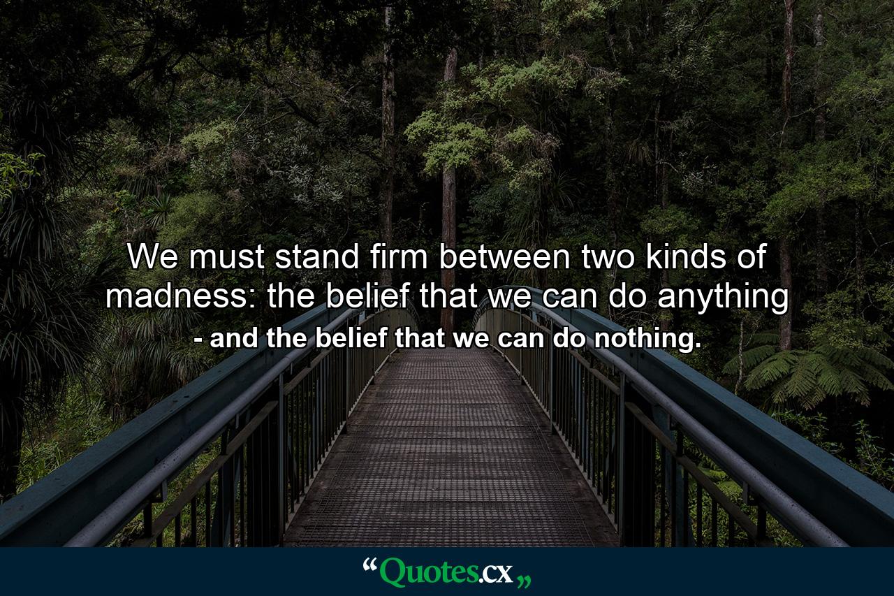 We must stand firm between two kinds of madness: the belief that we can do anything - Quote by and the belief that we can do nothing.