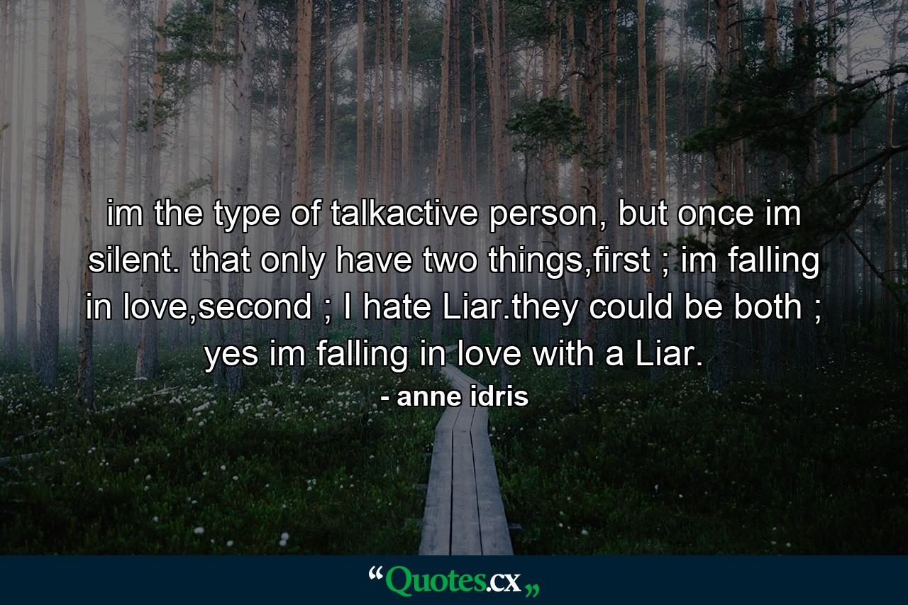 im the type of talkactive person, but once im silent. that only have two things,first ; im falling in love,second ; I hate Liar.they could be both ; yes im falling in love with a Liar. - Quote by anne idris