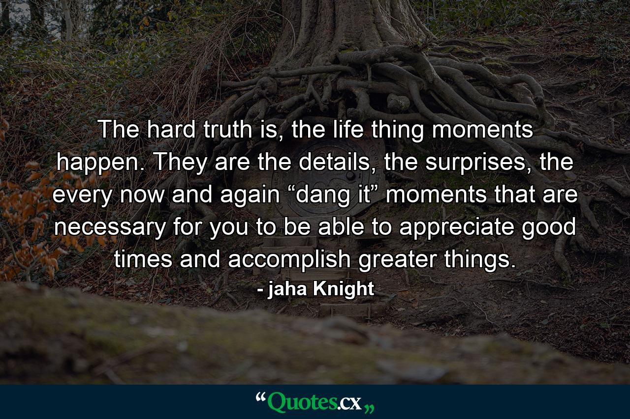 The hard truth is, the life thing moments happen. They are the details, the surprises, the every now and again “dang it” moments that are necessary for you to be able to appreciate good times and accomplish greater things. - Quote by jaha Knight