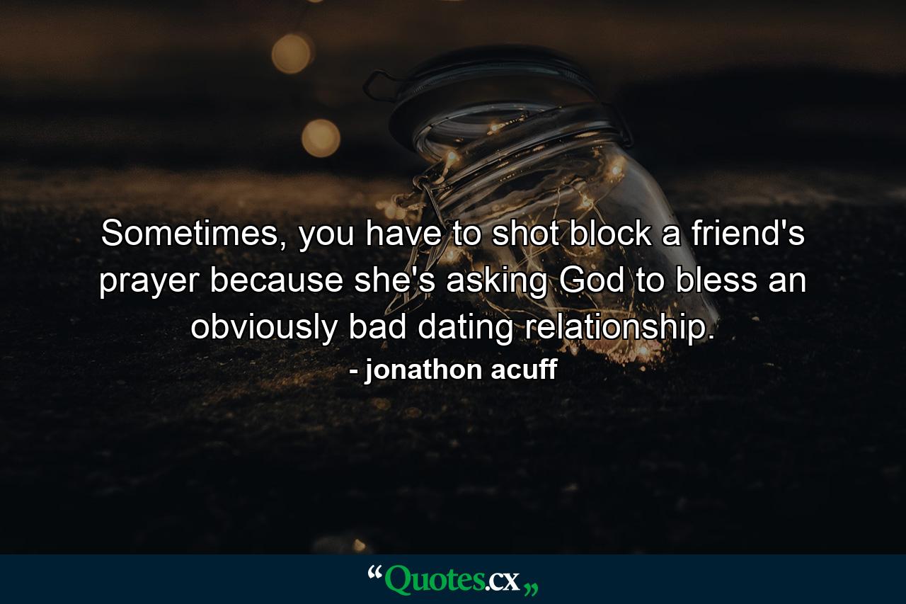 Sometimes, you have to shot block a friend's prayer because she's asking God to bless an obviously bad dating relationship. - Quote by jonathon acuff