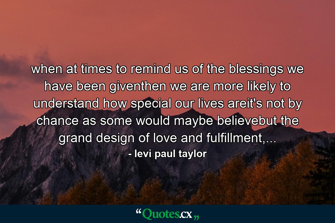 when at times to remind us of the blessings we have been giventhen we are more likely to understand how special our lives areit's not by chance as some would maybe believebut the grand design of love and fulfillment,... - Quote by levi paul taylor