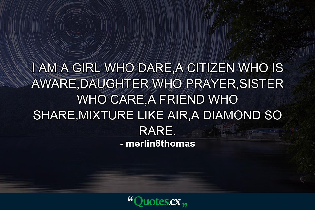 I AM A GIRL WHO DARE,A CITIZEN WHO IS AWARE,DAUGHTER WHO PRAYER,SISTER WHO CARE,A FRIEND WHO SHARE,MIXTURE LIKE AIR,A DIAMOND SO RARE. - Quote by merlin8thomas