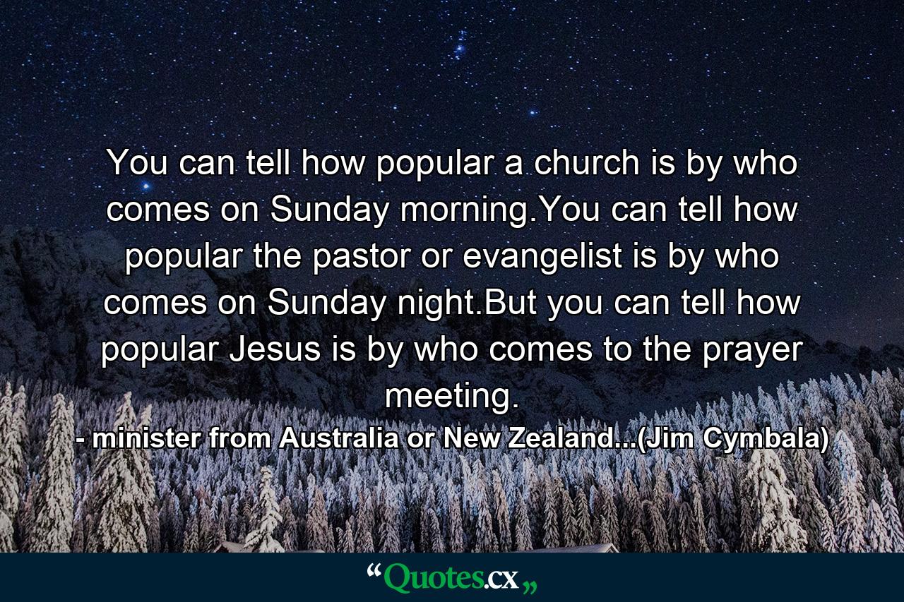 You can tell how popular a church is by who comes on Sunday morning.You can tell how popular the pastor or evangelist is by who comes on Sunday night.But you can tell how popular Jesus is by who comes to the prayer meeting. - Quote by minister from Australia or New Zealand...(Jim Cymbala)