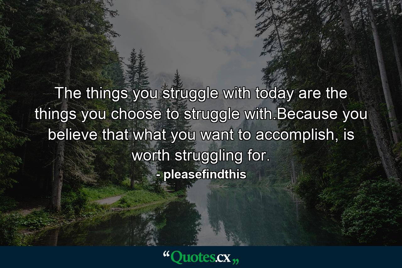 The things you struggle with today are the things you choose to struggle with.Because you believe that what you want to accomplish, is worth struggling for. - Quote by pleasefindthis