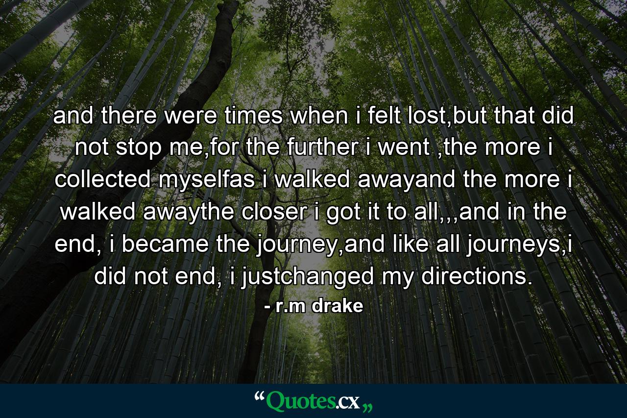 and there were times when i felt lost,but that did not stop me,for the further i went ,the more i collected myselfas i walked awayand the more i walked awaythe closer i got it to all,,,and in the end, i became the journey,and like all journeys,i did not end, i justchanged my directions. - Quote by r.m drake