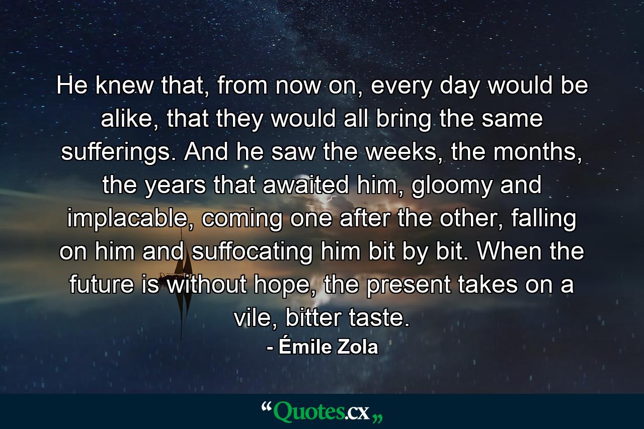 He knew that, from now on, every day would be alike, that they would all bring the same sufferings. And he saw the weeks, the months, the years that awaited him, gloomy and implacable, coming one after the other, falling on him and suffocating him bit by bit. When the future is without hope, the present takes on a vile, bitter taste. - Quote by Émile Zola