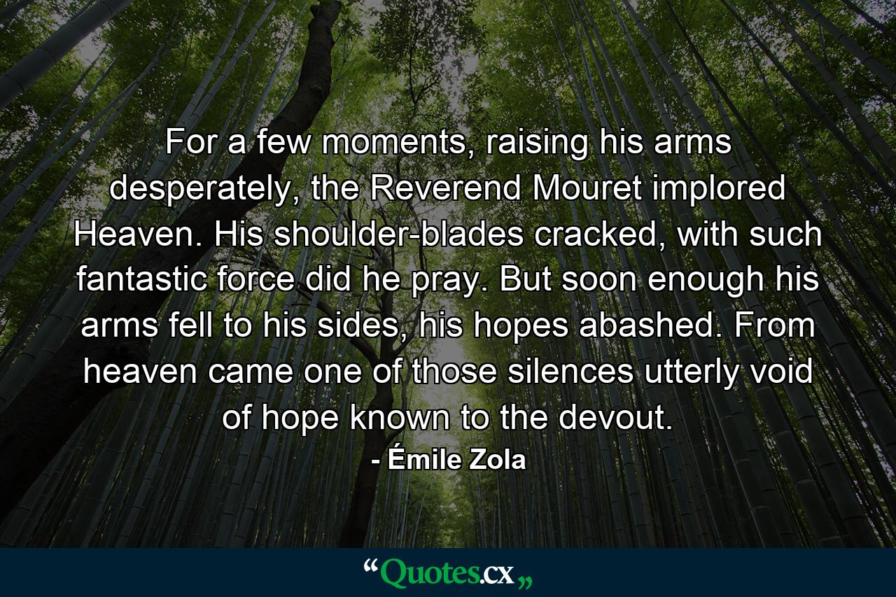 For a few moments, raising his arms desperately, the Reverend Mouret implored Heaven. His shoulder-blades cracked, with such fantastic force did he pray. But soon enough his arms fell to his sides, his hopes abashed. From heaven came one of those silences utterly void of hope known to the devout. - Quote by Émile Zola