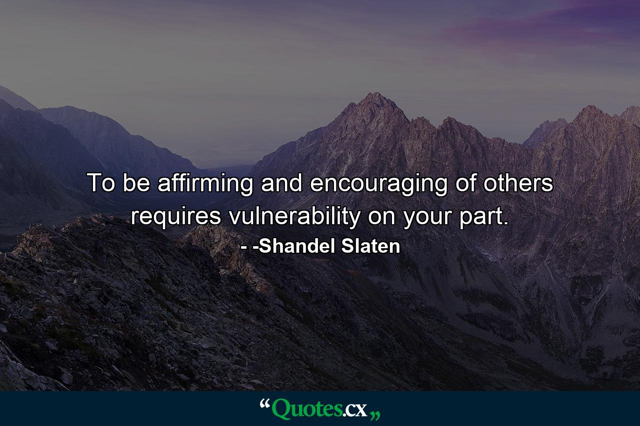 To be affirming and encouraging of others requires vulnerability on your part. - Quote by -Shandel Slaten