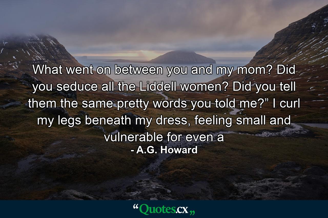 What went on between you and my mom? Did you seduce all the Liddell women? Did you tell them the same pretty words you told me?”  I curl my legs beneath my dress, feeling small and vulnerable for even a - Quote by A.G. Howard