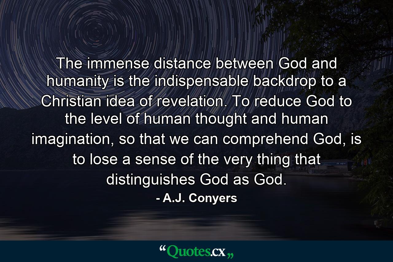 The immense distance between God and humanity is the indispensable backdrop to a Christian idea of revelation. To reduce God to the level of human thought and human imagination, so that we can comprehend God, is to lose a sense of the very thing that distinguishes God as God. - Quote by A.J. Conyers