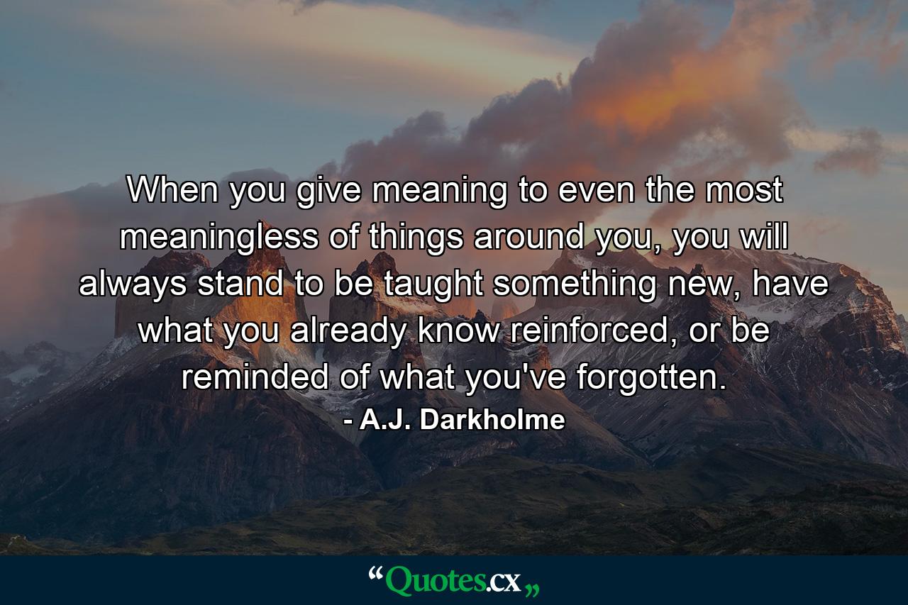 When you give meaning to even the most meaningless of things around you, you will always stand to be taught something new, have what you already know reinforced, or be reminded of what you've forgotten. - Quote by A.J. Darkholme