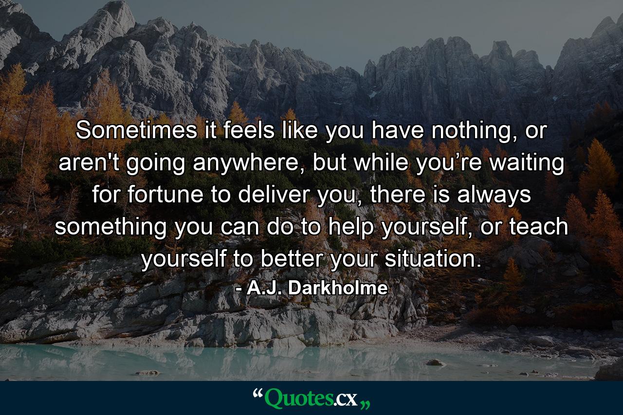 Sometimes it feels like you have nothing, or aren't going anywhere, but while you’re waiting for fortune to deliver you, there is always something you can do to help yourself, or teach yourself to better your situation. - Quote by A.J. Darkholme