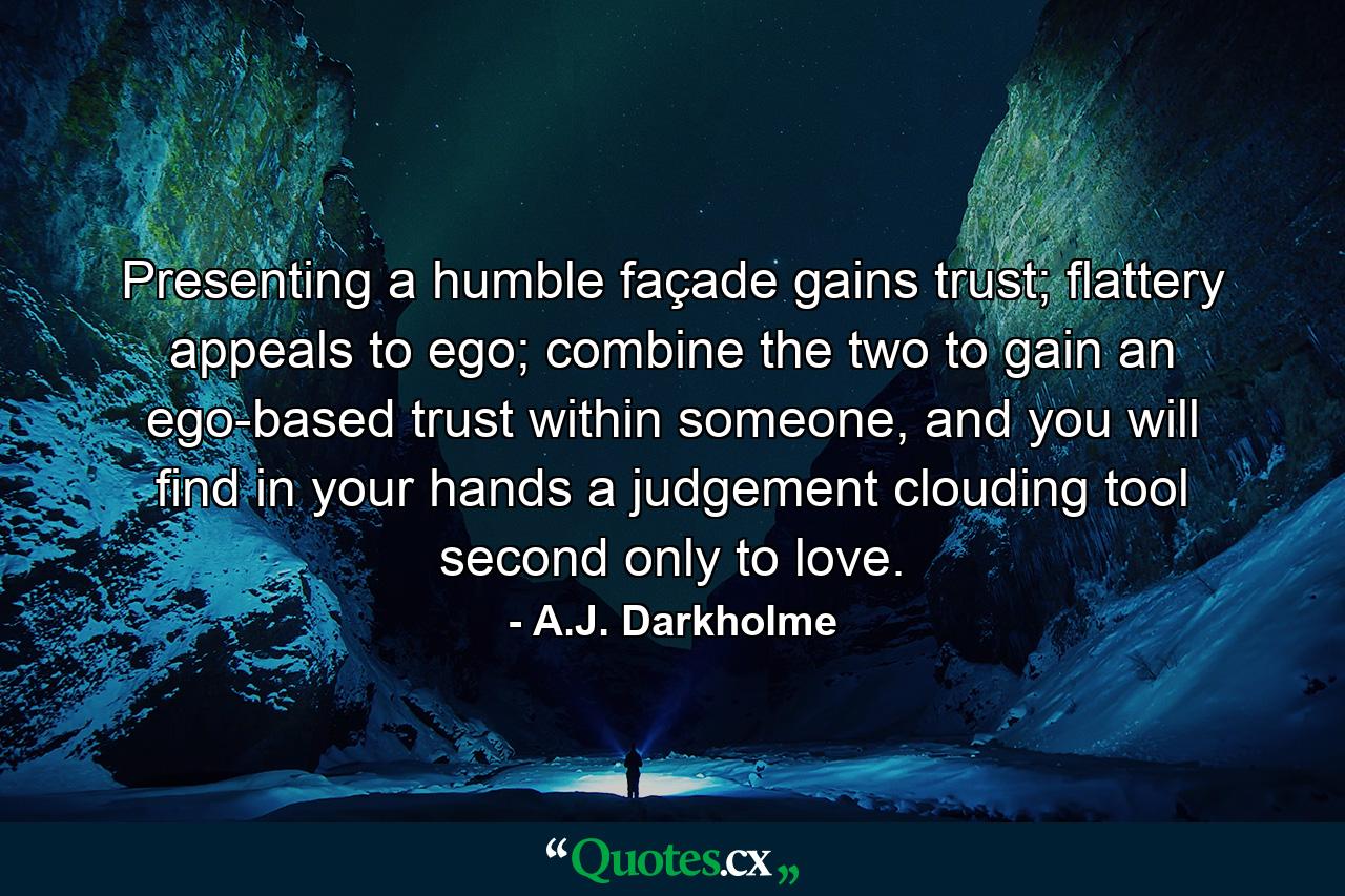 Presenting a humble façade gains trust; flattery appeals to ego; combine the two to gain an ego-based trust within someone, and you will find in your hands a judgement clouding tool second only to love. - Quote by A.J. Darkholme