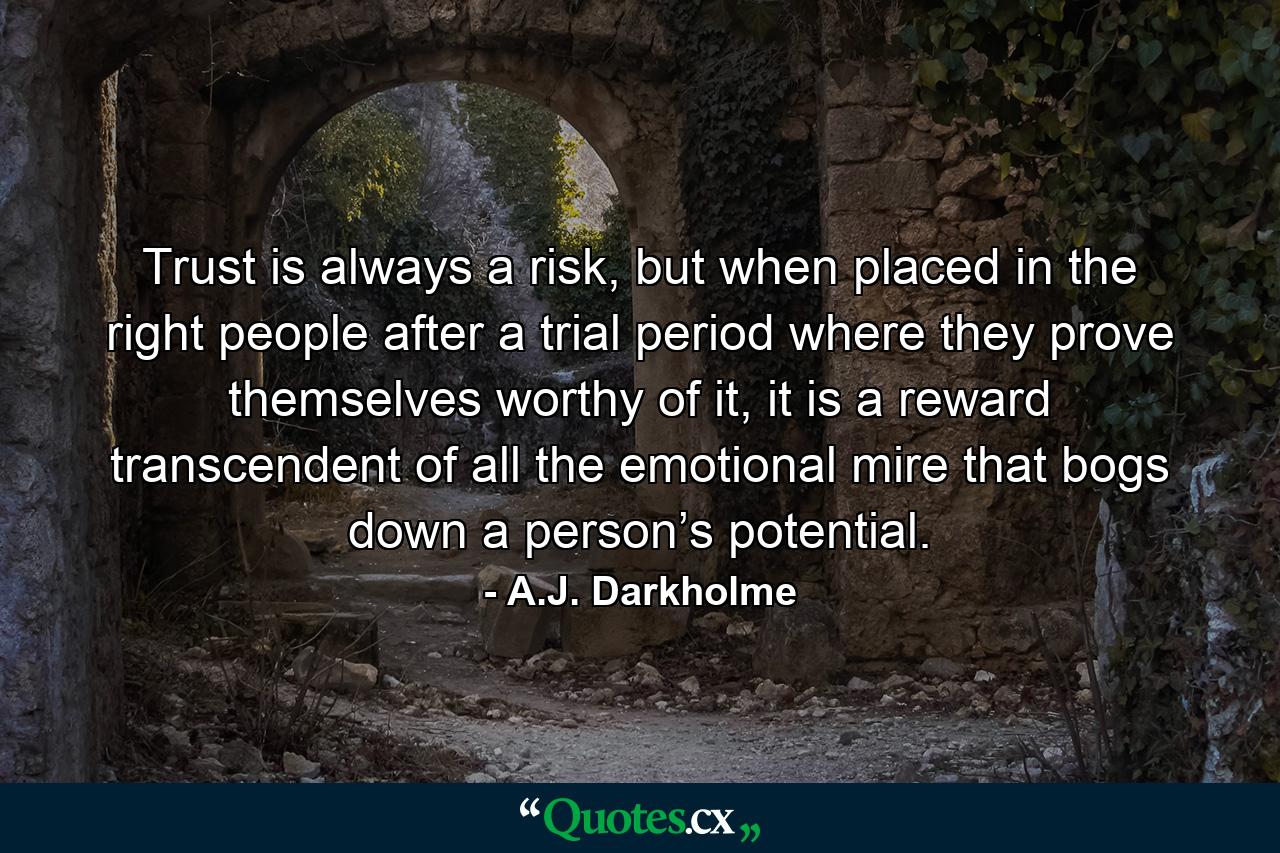 Trust is always a risk, but when placed in the right people after a trial period where they prove themselves worthy of it, it is a reward transcendent of all the emotional mire that bogs down a person’s potential. - Quote by A.J. Darkholme