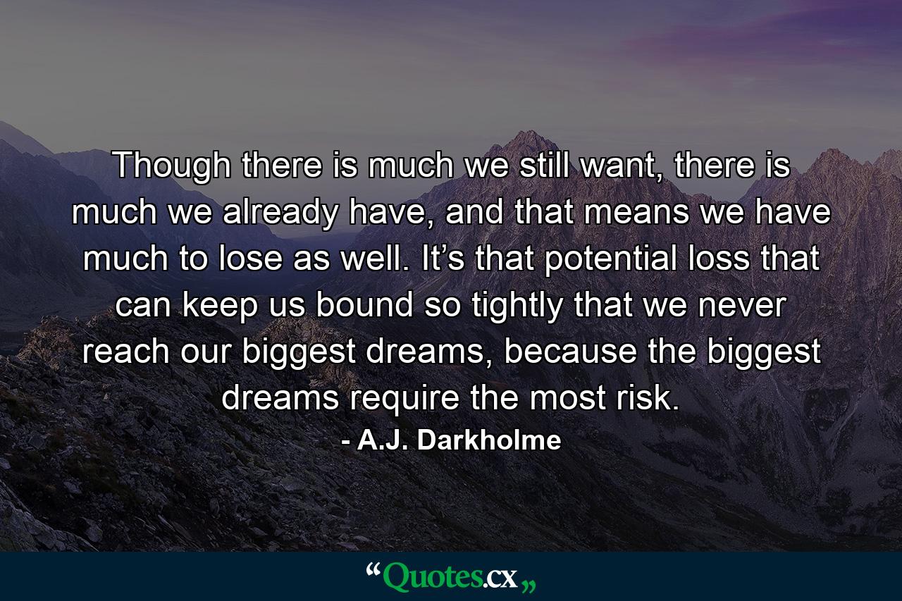 Though there is much we still want, there is much we already have, and that means we have much to lose as well. It’s that potential loss that can keep us bound so tightly that we never reach our biggest dreams, because the biggest dreams require the most risk. - Quote by A.J. Darkholme