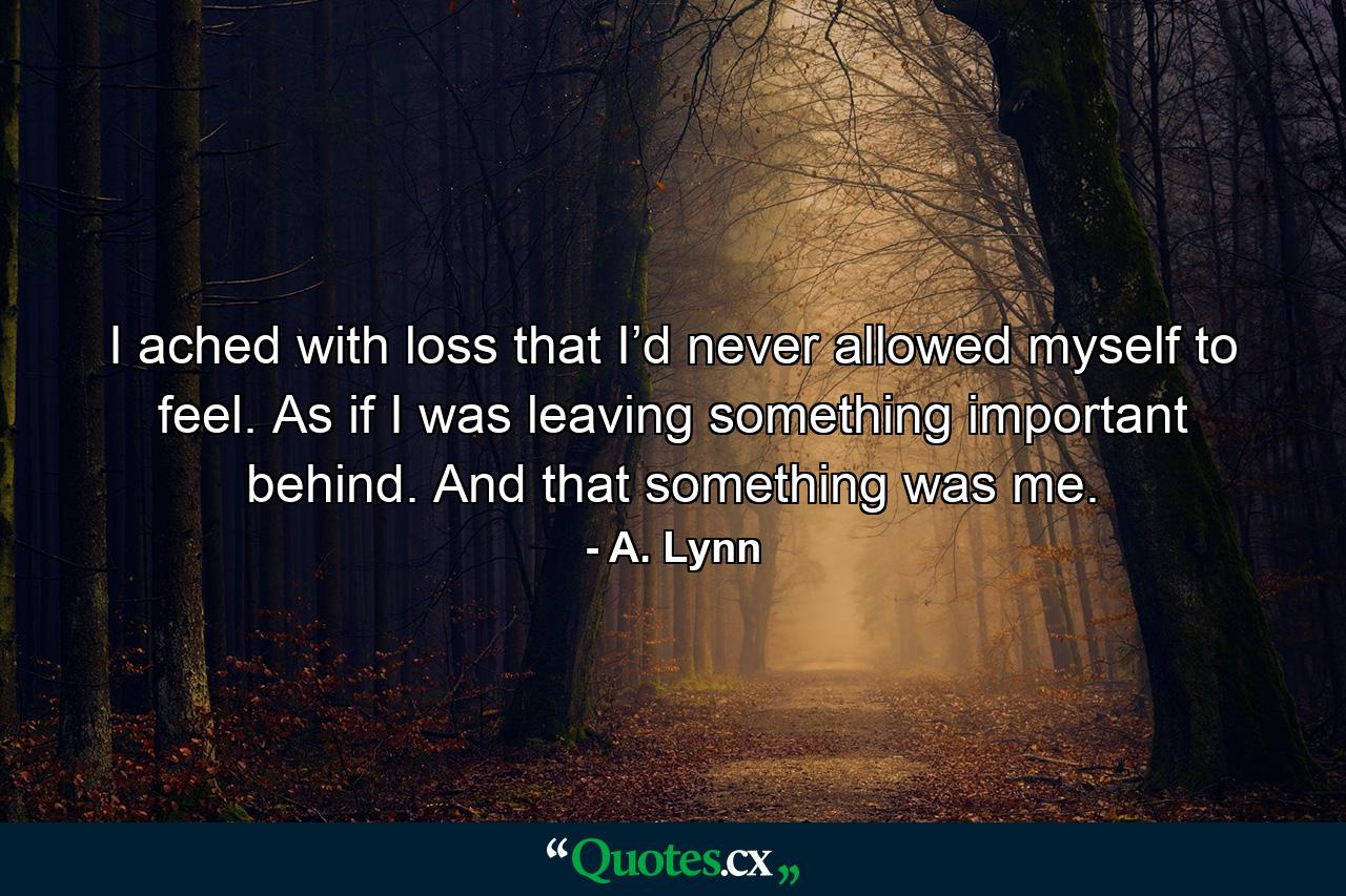 I ached with loss that I’d never allowed myself to feel. As if I was leaving something important behind. And that something was me. - Quote by A. Lynn