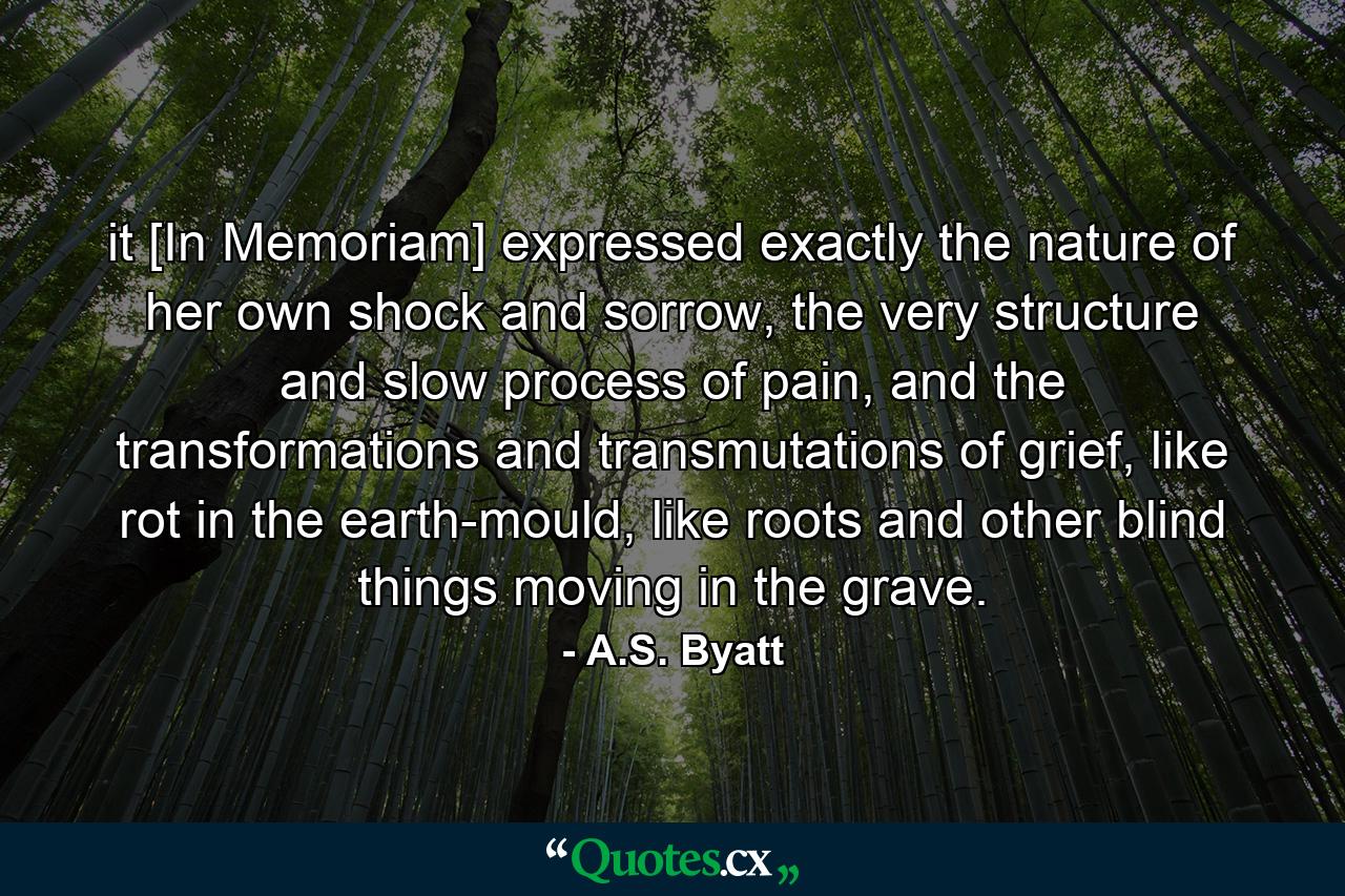 it [In Memoriam] expressed exactly the nature of her own shock and sorrow, the very structure and slow process of pain, and the transformations and transmutations of grief, like rot in the earth-mould, like roots and other blind things moving in the grave. - Quote by A.S. Byatt