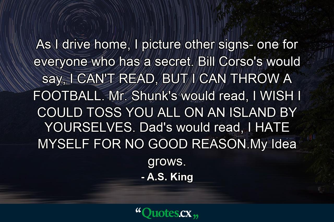 As I drive home, I picture other signs- one for everyone who has a secret. Bill Corso's would say, I CAN'T READ, BUT I CAN THROW A FOOTBALL. Mr. Shunk's would read, I WISH I COULD TOSS YOU ALL ON AN ISLAND BY YOURSELVES. Dad's would read, I HATE MYSELF FOR NO GOOD REASON.My Idea grows. - Quote by A.S. King