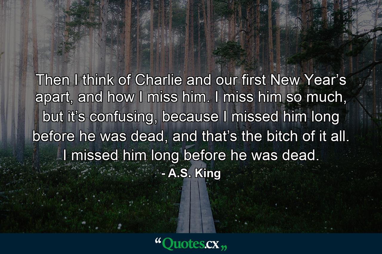 Then I think of Charlie and our first New Year’s apart, and how I miss him. I miss him so much, but it’s confusing, because I missed him long before he was dead, and that’s the bitch of it all. I missed him long before he was dead. - Quote by A.S. King