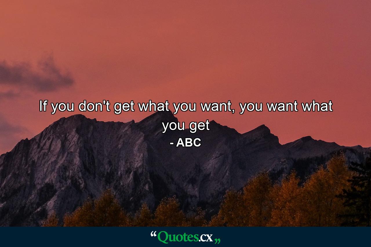 If you don't get what you want, you want what you get - Quote by ABC