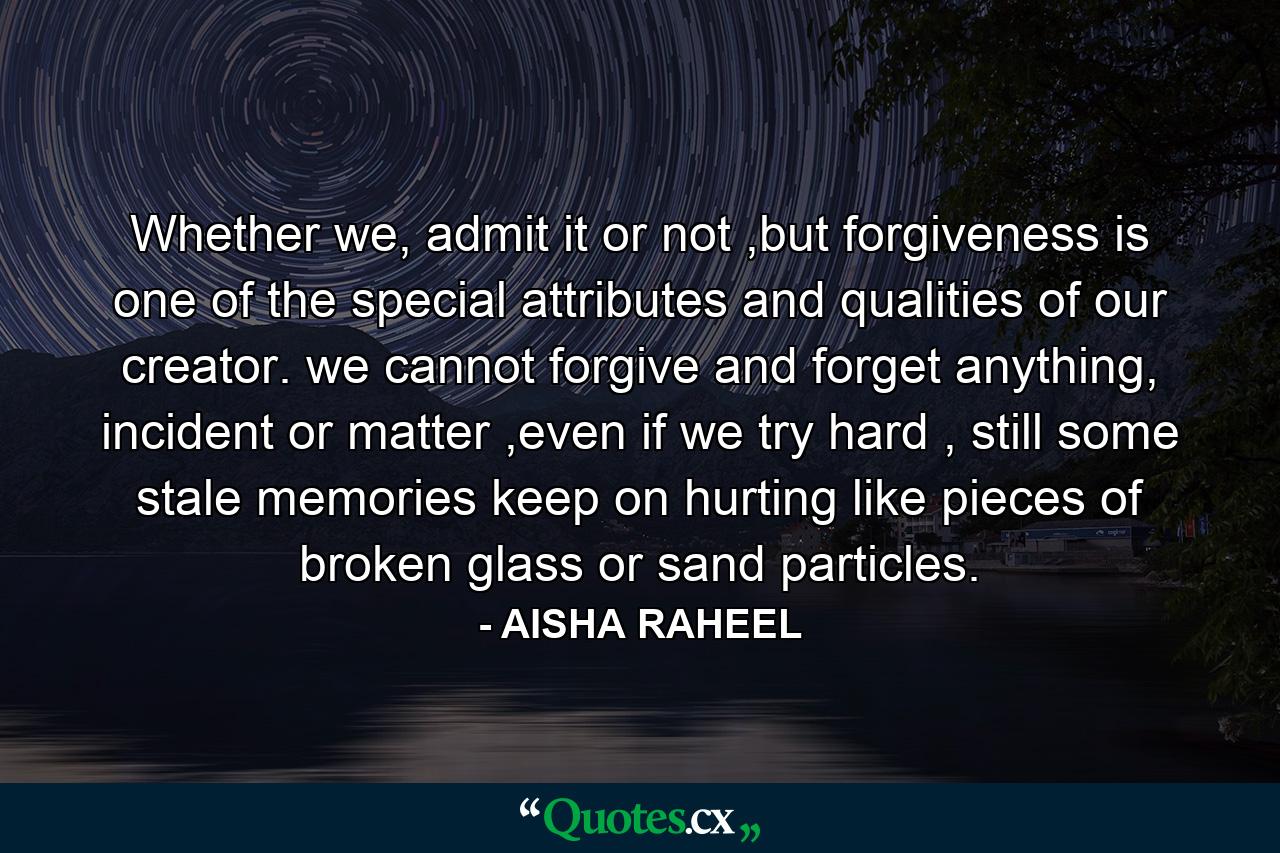 Whether we, admit it or not ,but forgiveness is one of the special attributes and qualities of our creator. we cannot forgive and forget anything, incident or matter ,even if we try hard , still some stale memories keep on hurting like pieces of broken glass or sand particles. - Quote by AISHA RAHEEL