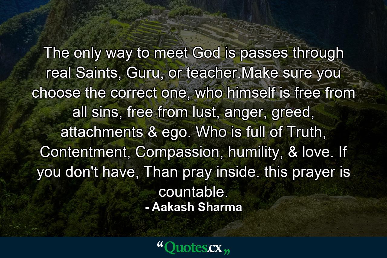 The only way to meet God is passes through real Saints, Guru, or teacher.Make sure you choose the correct one, who himself is free from all sins, free from lust, anger, greed, attachments & ego. Who is full of Truth, Contentment, Compassion, humility, & love. If you don't have, Than pray inside. this prayer is countable. - Quote by Aakash Sharma