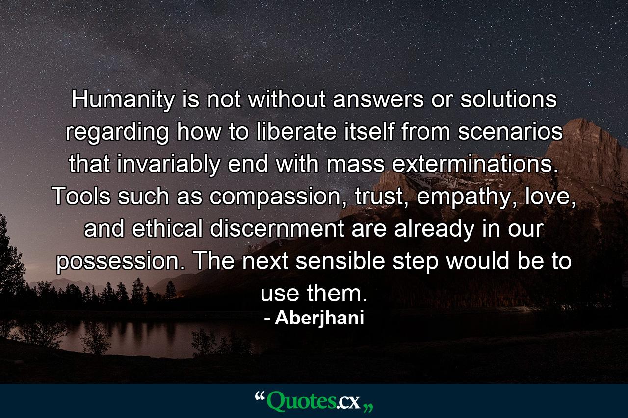 Humanity is not without answers or solutions regarding how to liberate itself from scenarios that invariably end with mass exterminations. Tools such as compassion, trust, empathy, love, and ethical discernment are already in our possession. The next sensible step would be to use them. - Quote by Aberjhani