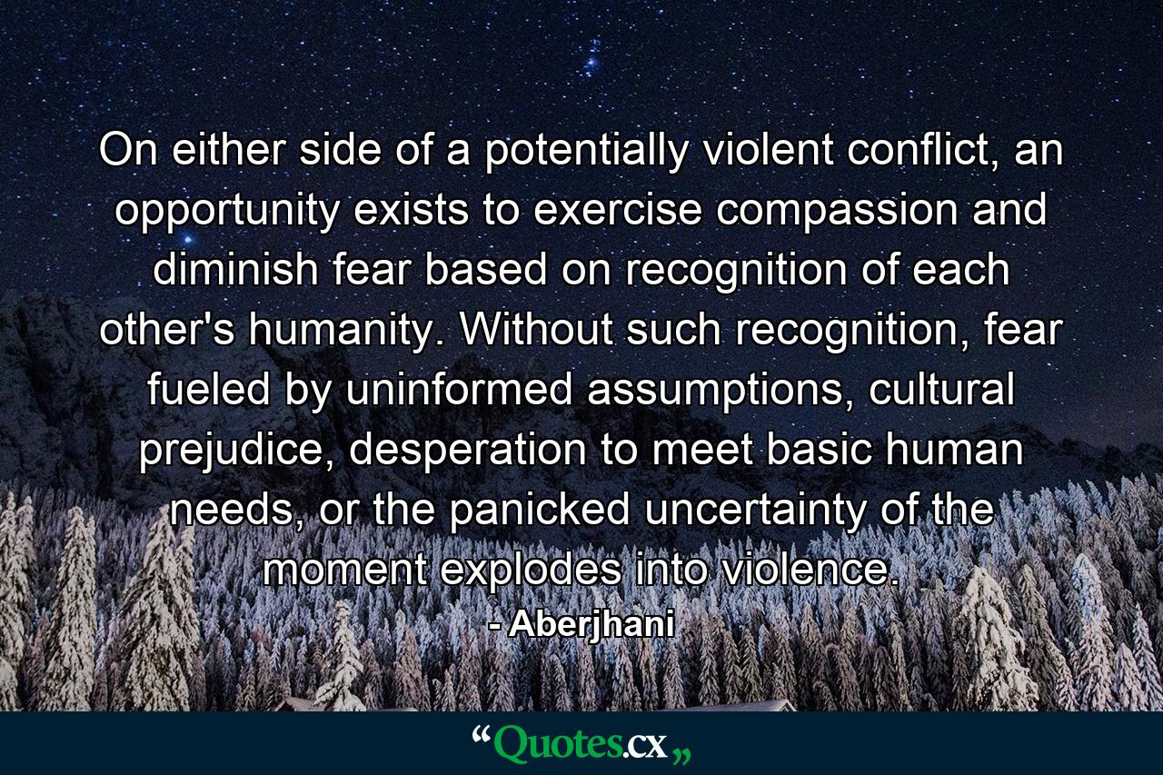 On either side of a potentially violent conflict, an opportunity exists to exercise compassion and diminish fear based on recognition of each other's humanity. Without such recognition, fear fueled by uninformed assumptions, cultural prejudice, desperation to meet basic human needs, or the panicked uncertainty of the moment explodes into violence. - Quote by Aberjhani